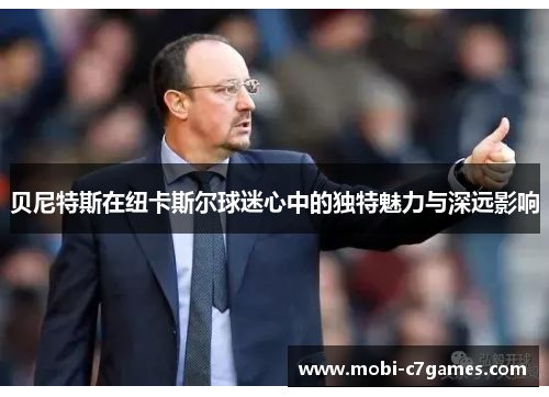 贝尼特斯在纽卡斯尔球迷心中的独特魅力与深远影响 贝尼特斯在纽卡斯尔球迷心中的独特魅力与深远影响